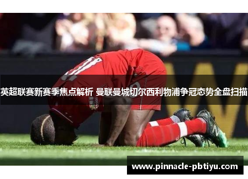 英超联赛新赛季焦点解析 曼联曼城切尔西利物浦争冠态势全盘扫描
