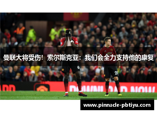 曼联大将受伤！索尔斯克亚：我们会全力支持他的康复