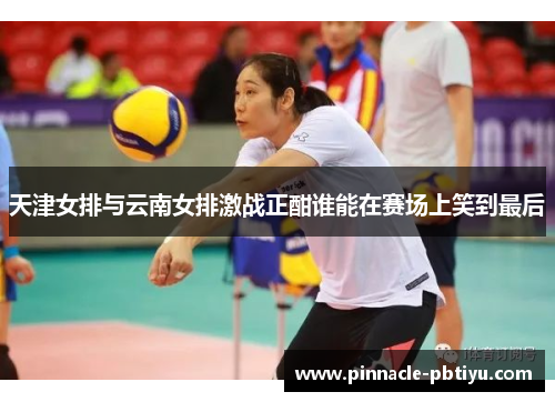 天津女排与云南女排激战正酣谁能在赛场上笑到最后