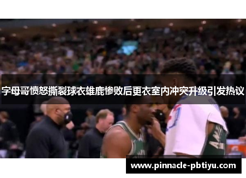 字母哥愤怒撕裂球衣雄鹿惨败后更衣室内冲突升级引发热议