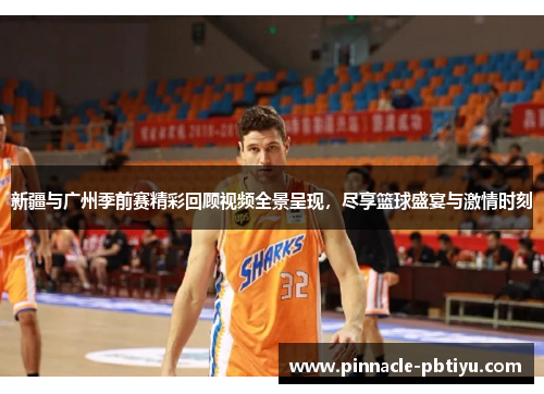 新疆与广州季前赛精彩回顾视频全景呈现，尽享篮球盛宴与激情时刻
